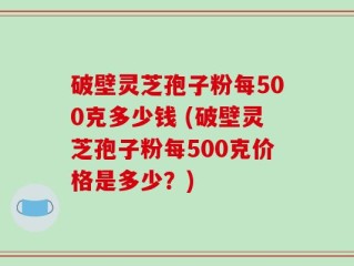 破壁灵芝孢子粉每500克多少钱 (破壁灵芝孢子粉每500克价格是多少？)