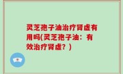 灵芝孢子油治疗肾虚有用吗(灵芝孢子油：有效治疗肾虚？)