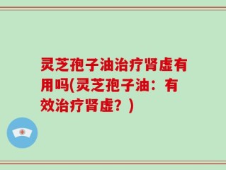 灵芝孢子油治疗肾虚有用吗(灵芝孢子油：有效治疗肾虚？)