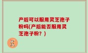 产后可以服用灵芝孢子粉吗(产后能否服用灵芝孢子粉？)
