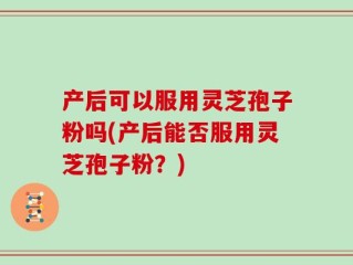 产后可以服用灵芝孢子粉吗(产后能否服用灵芝孢子粉？)