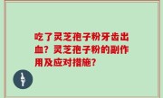 吃了灵芝孢子粉牙齿出血？灵芝孢子粉的副作用及应对措施？