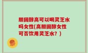 胆固醇高可以喝灵芝水吗女性(高胆固醇女性可否饮用灵芝水？)