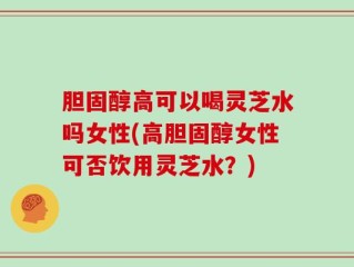 胆固醇高可以喝灵芝水吗女性(高胆固醇女性可否饮用灵芝水？)