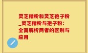 灵芝精粉和灵芝孢子粉_灵芝精粉与孢子粉：全面解析两者的区别与应用