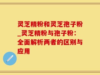 灵芝精粉和灵芝孢子粉_灵芝精粉与孢子粉：全面解析两者的区别与应用