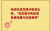 每天吃灵芝孢子粉怎么样_“灵芝孢子粉日常食用效果与注意事项”)