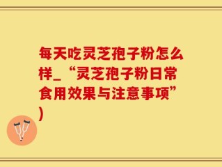 每天吃灵芝孢子粉怎么样_“灵芝孢子粉日常食用效果与注意事项”)