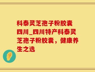 科泰灵芝孢子粉胶囊 四川_四川特产科泰灵芝孢子粉胶囊，健康养生之选