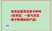 埃克信是灵芝孢子粉吗(埃克信：一款与灵芝孢子粉相似的产品)