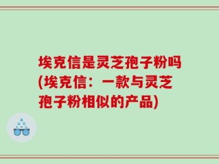 埃克信是灵芝孢子粉吗(埃克信：一款与灵芝孢子粉相似的产品)