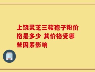 上饶灵芝三萜孢子粉价格是多少 其价格受哪些因素影响
