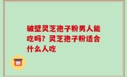 破壁灵芝孢子粉男人能吃吗？灵芝孢子粉适合什么人吃