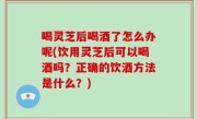 喝灵芝后喝酒了怎么办呢(饮用灵芝后可以喝酒吗？正确的饮酒方法是什么？)