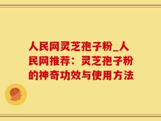 人民网灵芝孢子粉_人民网推荐：灵芝孢子粉的神奇功效与使用方法