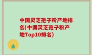 中国灵芝孢子粉产地排名(中国灵芝孢子粉产地Top10排名)
