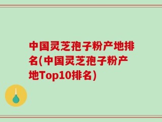 中国灵芝孢子粉产地排名(中国灵芝孢子粉产地Top10排名)