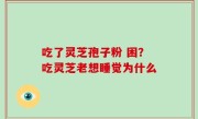 吃了灵芝孢子粉 困？吃灵芝老想睡觉为什么
