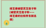 绿芝康破壁灵芝孢子粉(破壁灵芝孢子粉——绿芝康的壮阳养生新选择)