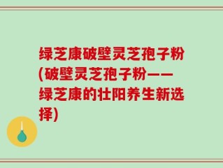 绿芝康破壁灵芝孢子粉(破壁灵芝孢子粉——绿芝康的壮阳养生新选择)