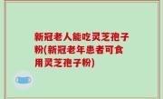 新冠老人能吃灵芝孢子粉(新冠老年患者可食用灵芝孢子粉)