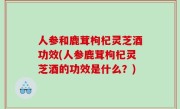 人参和鹿茸枸杞灵芝酒功效(人参鹿茸枸杞灵芝酒的功效是什么？)