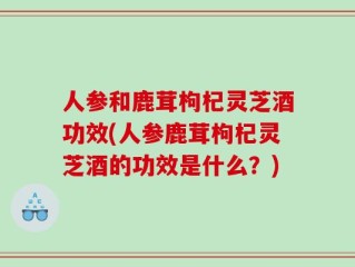 人参和鹿茸枸杞灵芝酒功效(人参鹿茸枸杞灵芝酒的功效是什么？)