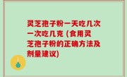 灵芝孢子粉一天吃几次一次吃几克 (食用灵芝孢子粉的正确方法及剂量建议)