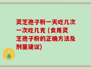 灵芝孢子粉一天吃几次一次吃几克 (食用灵芝孢子粉的正确方法及剂量建议)