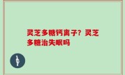 灵芝多糖钙离子？灵芝多糖治失眠吗