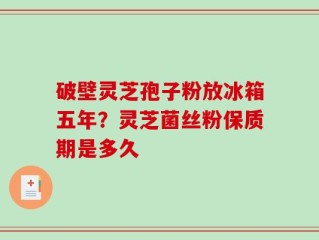 破壁灵芝孢子粉放冰箱五年？灵芝菌丝粉保质期是多久