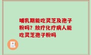 哺乳期能吃灵芝及孢子粉吗？放疗化疗病人能吃灵芝孢子粉吗