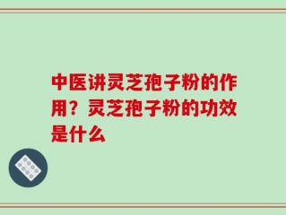 中医讲灵芝孢子粉的作用？灵芝孢子粉的功效是什么