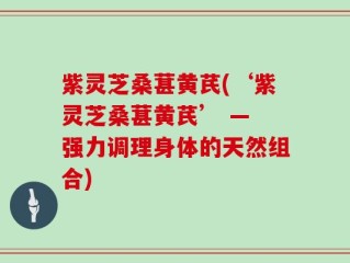 紫灵芝桑葚黄芪(‘紫灵芝桑葚黄芪’ — 强力调理身体的天然组合)