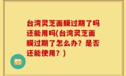 台湾灵芝面膜过期了吗还能用吗(台湾灵芝面膜过期了怎么办？是否还能使用？)
