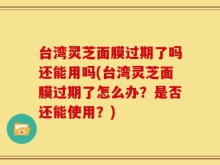 台湾灵芝面膜过期了吗还能用吗(台湾灵芝面膜过期了怎么办？是否还能使用？)