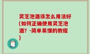 灵芝泡酒该怎么用法好(如何正确使用灵芝泡酒？-简单易懂的教程)