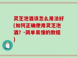 灵芝泡酒该怎么用法好(如何正确使用灵芝泡酒？-简单易懂的教程)