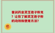 普润药业灵芝孢子粉克？让你了解灵芝孢子粉的功效和使用方法？