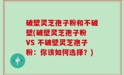 破壁灵芝孢子粉和不破壁(破壁灵芝孢子粉 VS 不破壁灵芝孢子粉：你该如何选择？)