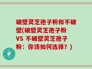 破壁灵芝孢子粉和不破壁(破壁灵芝孢子粉 VS 不破壁灵芝孢子粉：你该如何选择？)