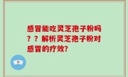 感冒能吃灵芝孢子粉吗？？解析灵芝孢子粉对感冒的疗效？
