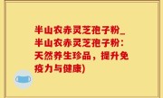 半山农赤灵芝孢子粉_半山农赤灵芝孢子粉：天然养生珍品，提升免疫力与健康)