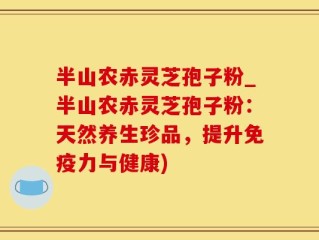 半山农赤灵芝孢子粉_半山农赤灵芝孢子粉：天然养生珍品，提升免疫力与健康)
