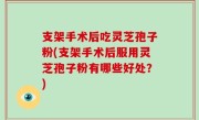 支架手术后吃灵芝孢子粉(支架手术后服用灵芝孢子粉有哪些好处？)