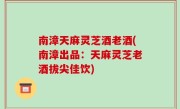 南漳天麻灵芝酒老酒(南漳出品：天麻灵芝老酒拔尖佳饮)