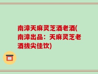 南漳天麻灵芝酒老酒(南漳出品：天麻灵芝老酒拔尖佳饮)