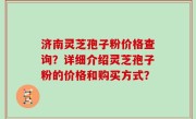 济南灵芝孢子粉价格查询？详细介绍灵芝孢子粉的价格和购买方式？