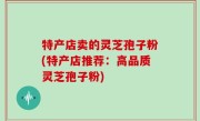 特产店卖的灵芝孢子粉(特产店推荐：高品质灵芝孢子粉)