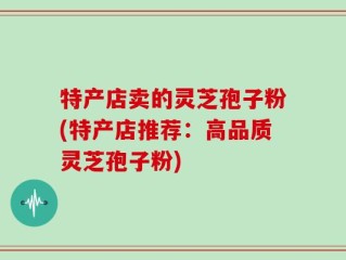 特产店卖的灵芝孢子粉(特产店推荐：高品质灵芝孢子粉)